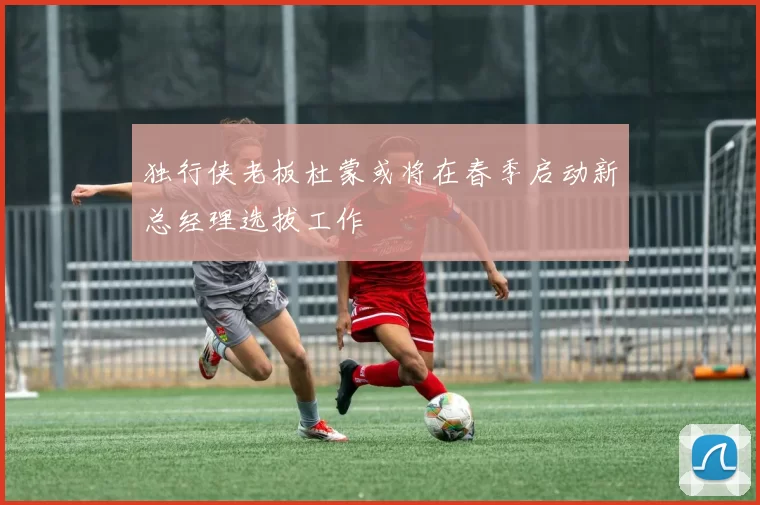 独行侠老板杜蒙或将在春季启动新总经理选拔工作
