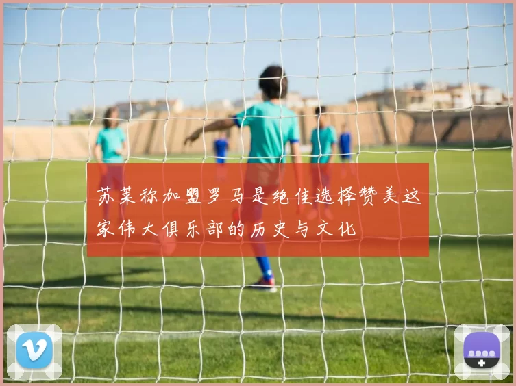 苏莱称加盟罗马是绝佳选择赞美这家伟大俱乐部的历史与文化