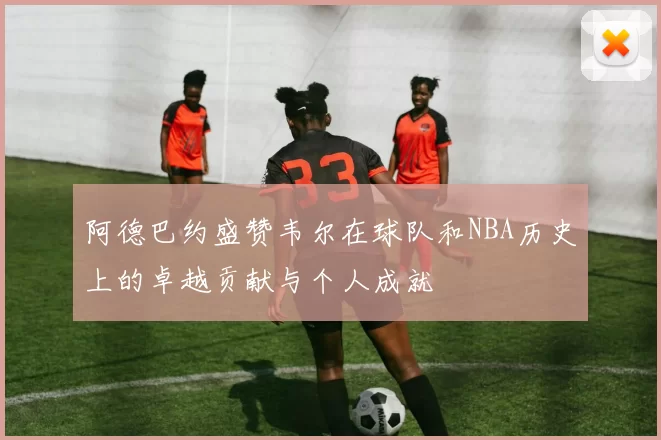 阿德巴约盛赞韦尔在球队和NBA历史上的卓越贡献与个人成就