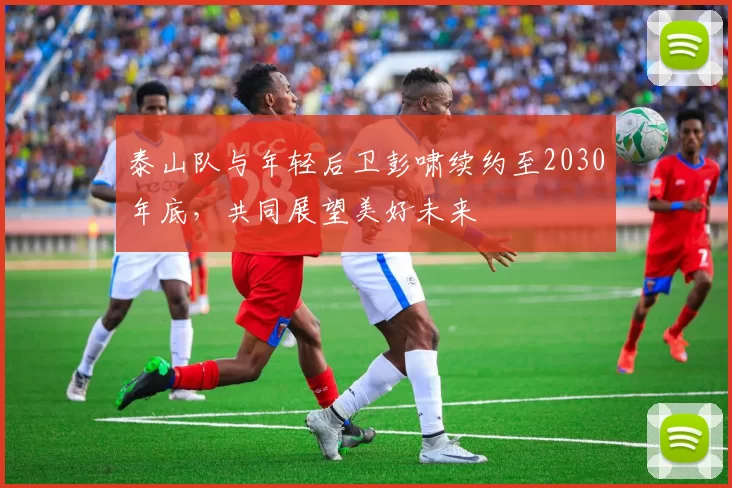泰山队与年轻后卫彭啸续约至2030年底，共同展望美好未来