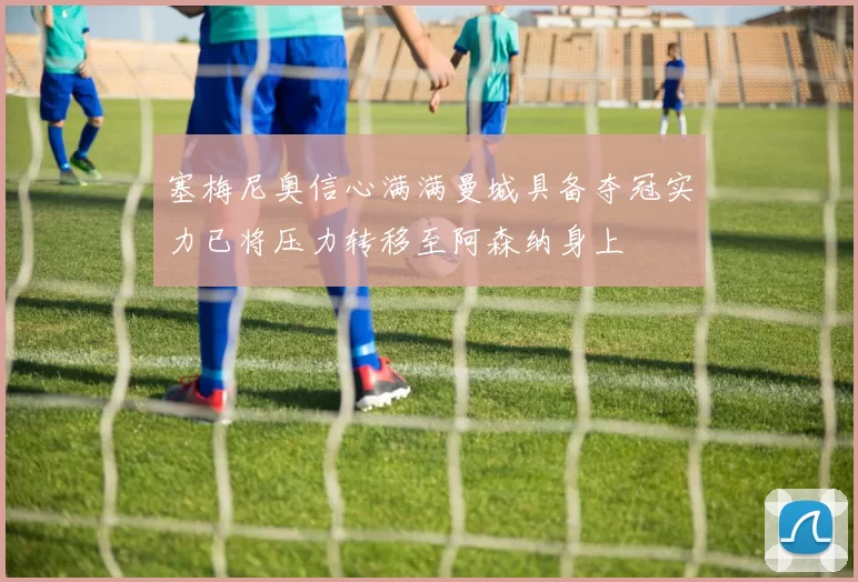 塞梅尼奥信心满满曼城具备夺冠实力已将压力转移至阿森纳身上