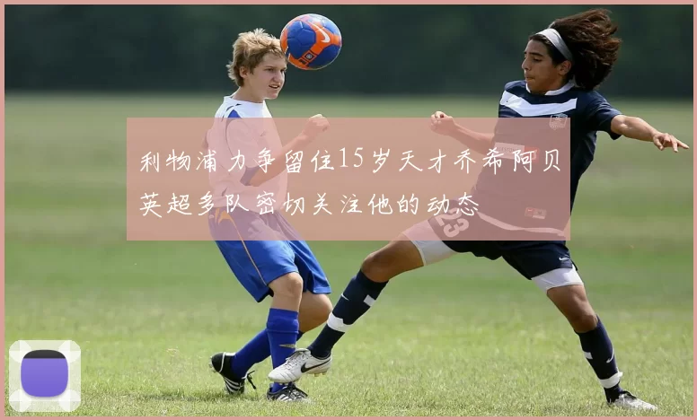 利物浦力争留住15岁天才乔希阿贝英超多队密切关注他的动态