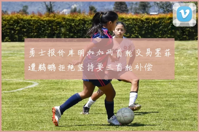 勇士报价库明加加两首轮交易墨菲遭鹈鹕拒绝坚持要三首轮补偿