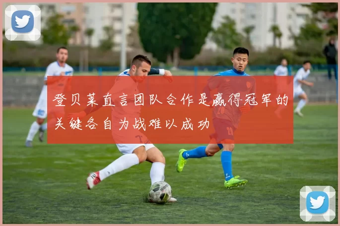 登贝莱直言团队合作是赢得冠军的关键各自为战难以成功