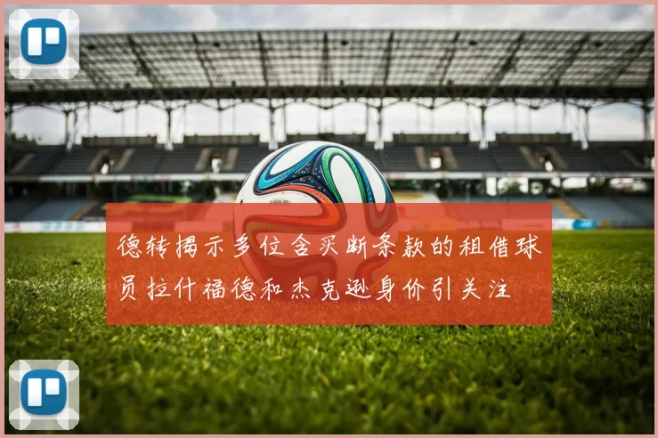 德转揭示多位含买断条款的租借球员拉什福德和杰克逊身价引关注