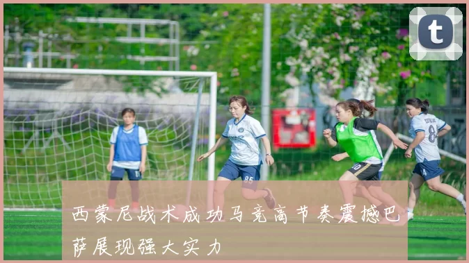 西蒙尼战术成功马竞高节奏震撼巴萨展现强大实力