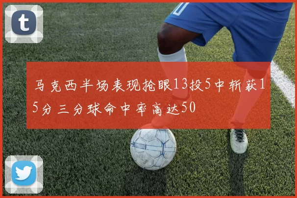马克西半场表现抢眼13投5中斩获15分三分球命中率高达50