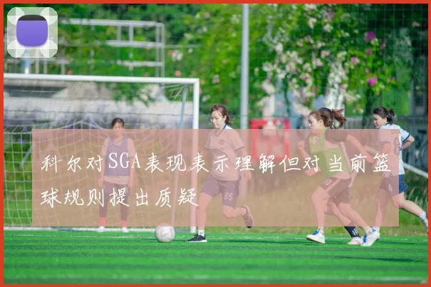 科尔对SGA表现表示理解但对当前篮球规则提出质疑
