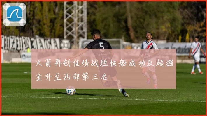 火箭再创佳绩战胜快船成功反超掘金升至西部第三名