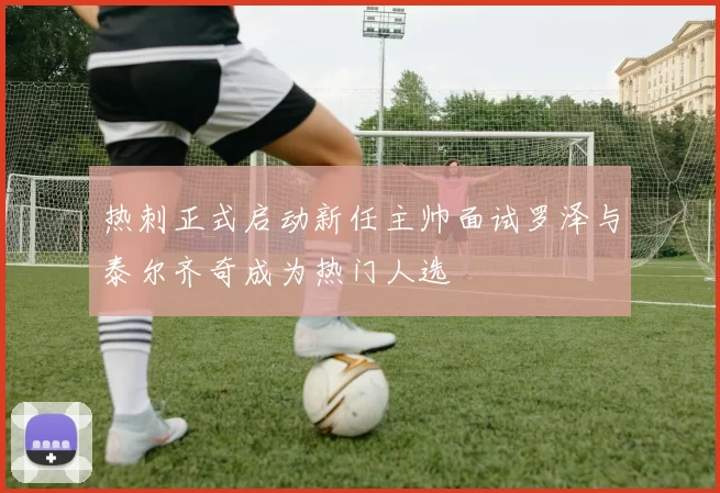 热刺正式启动新任主帅面试罗泽与泰尔齐奇成为热门人选