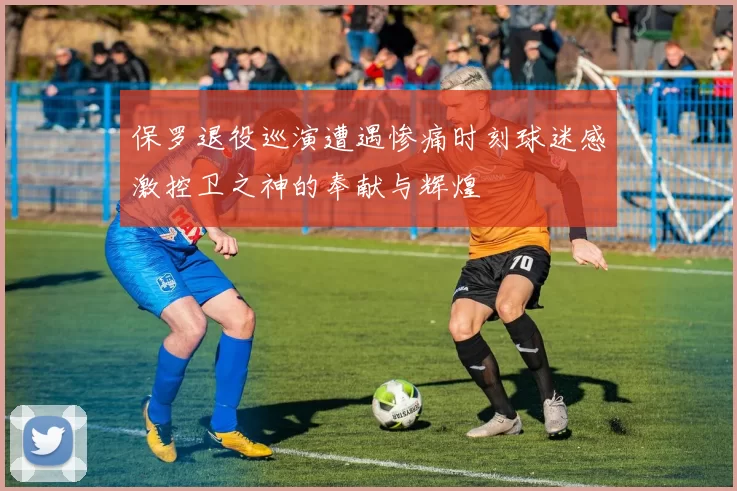 保罗退役巡演遭遇惨痛时刻球迷感激控卫之神的奉献与辉煌