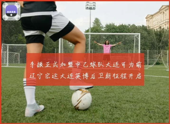 李振正式加盟中乙球队大连可为前辽宁宏运大连英博后卫新征程开启