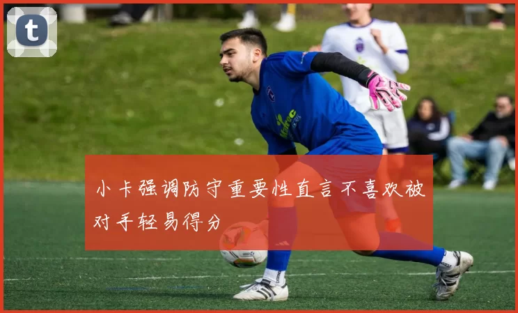 小卡强调防守重要性直言不喜欢被对手轻易得分