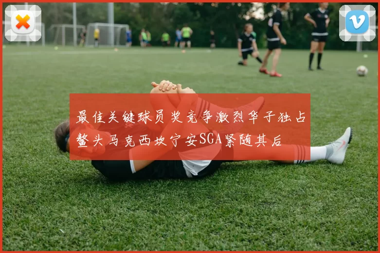 最佳关键球员奖竞争激烈华子独占鳌头马克西坎宁安SGA紧随其后
