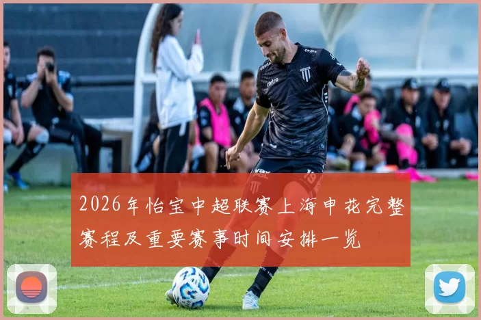 2026年怡宝中超联赛上海申花完整赛程及重要赛事时间安排一览