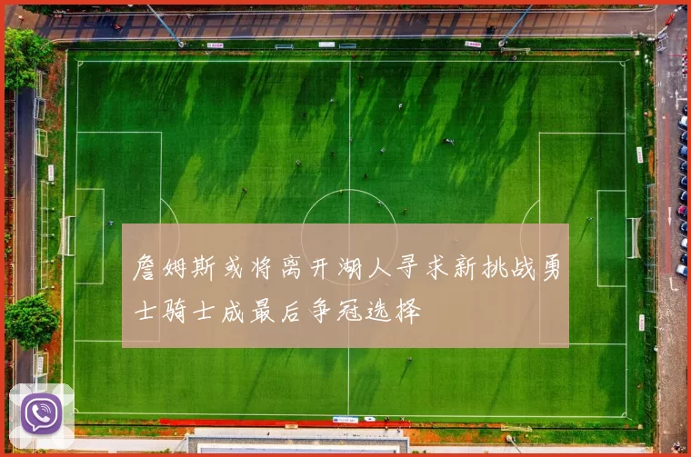 詹姆斯或将离开湖人寻求新挑战勇士骑士成最后争冠选择