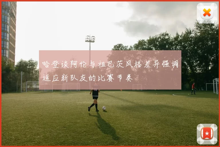 哈登谈阿伦与祖巴茨风格差异强调适应新队友的比赛节奏