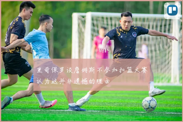 里奇保罗谈詹姆斯不参加扣篮大赛认为这并非遗憾的理由