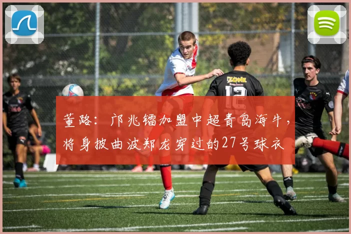 董路：邝兆镭加盟中超青岛海牛，将身披曲波郑龙穿过的27号球衣