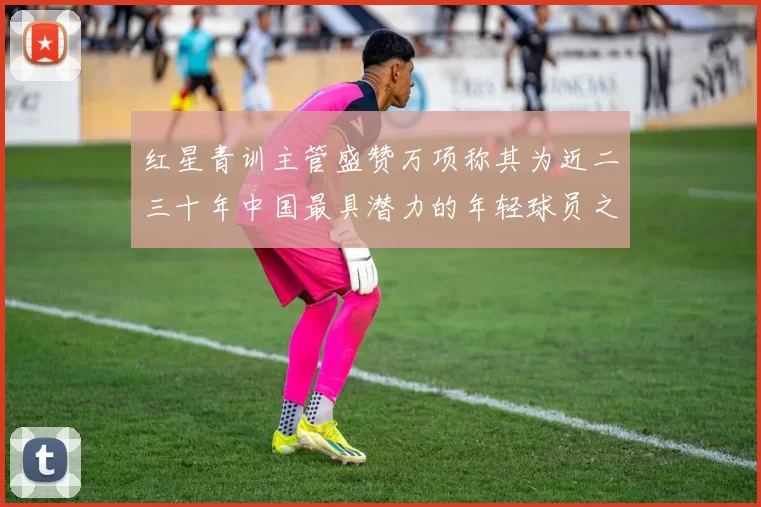 红星青训主管盛赞万项称其为近二三十年中国最具潜力的年轻球员之一