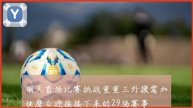 明天首场比赛挑战重重三外援需加快磨合迎接接下来的29场赛事