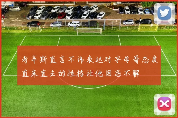 考辛斯直言不讳表达对字母哥态度直来直去的性格让他困惑不解