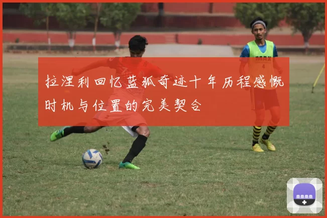 拉涅利回忆蓝狐奇迹十年历程感慨时机与位置的完美契合