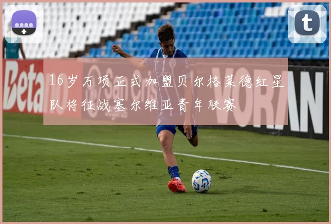 16岁万项正式加盟贝尔格莱德红星队将征战塞尔维亚青年联赛